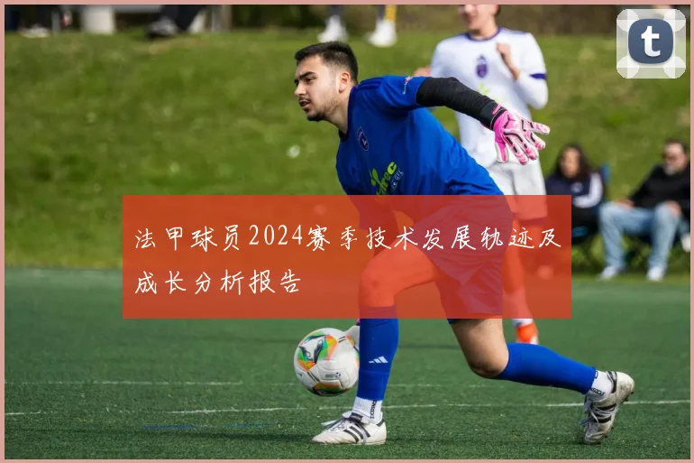 法甲球员2024赛季技术发展轨迹及成长分析报告